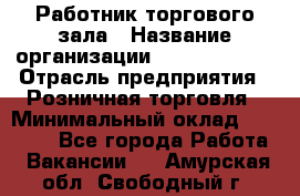 Работник торгового зала › Название организации ­ Team PRO 24 › Отрасль предприятия ­ Розничная торговля › Минимальный оклад ­ 25 000 - Все города Работа » Вакансии   . Амурская обл.,Свободный г.